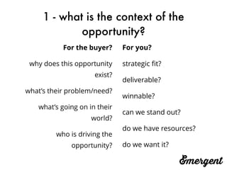 1 - what is the context of the
opportunity?
For you?
strategic ﬁt?
deliverable?
winnable?
can we stand out?
do we have resources?
do we want it?
For the buyer?
why does this opportunity
exist?
what’s their problem/need?
what’s going on in their
world?
who is driving the
opportunity?
 