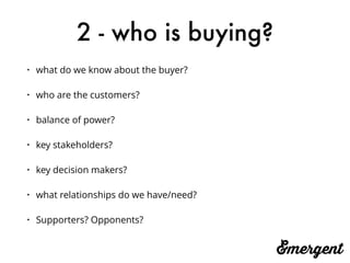 2 - who is buying?
• what do we know about the buyer?
• who are the customers?
• balance of power?
• key stakeholders?
• key decision makers?
• what relationships do we have/need?
• Supporters? Opponents? 
 
