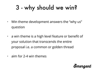 3 - why should we win?
• Win theme development answers the “why us”
question
• a win theme is a high level feature or beneﬁt of
your solution that transcends the entire
proposal i.e. a common or golden thread
• aim for 2-4 win themes
 