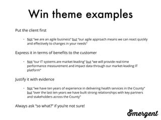 Win theme examples
Put the client ﬁrst
• Not “we are an agile business“ but “our agile approach means we can react quickly
and eﬀectively to changes in your needs“
Express it in terms of beneﬁts to the customer
• Not “our IT systems are market-leading“ but “we will provide real-time
performance measurement and impact data through our market-leading IT
platform“
Justify it with evidence
• Not “we have ten years of experience in delivering health services in the County”
but “over the last ten years we have built strong relationships with key partners
and stakeholders across the County”
Always ask “so what?” if you’re not sure!
 