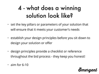 4 - what does a winning
solution look like?
• set the key pillars or parameters of your solution that
will ensure that it meets your customer’s needs
• establish your design principles before you sit down to
design your solution or oﬀer
• design principles provide a checklist or reference
throughout the bid process - they keep you honest!
• aim for 6-10
 