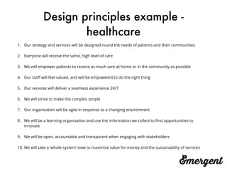 Design principles example -
healthcare
1. Our strategy and services will be designed round the needs of patients and their communities
2. Everyone will receive the same, high level of care
3. We will empower patients to receive as much care at home or in the community as possible
4. Our staﬀ will feel valued, and will be empowered to do the right thing
5. Our services will deliver a seamless experience 24/7
6. We will strive to make the complex simple
7. Our organisation will be agile in response to a changing environment
8. We will be a learning organisation and use the information we collect to ﬁnd opportunities to
innovate
9. We will be open, accountable and transparent when engaging with stakeholders
10. We will take a ‘whole-system’ view to maximise value for money and the sustainability of services
 