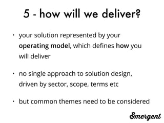 5 - how will we deliver?
• your solution represented by your
operating model, which deﬁnes how you
will deliver
• no single approach to solution design,
driven by sector, scope, terms etc
• but common themes need to be considered
 
