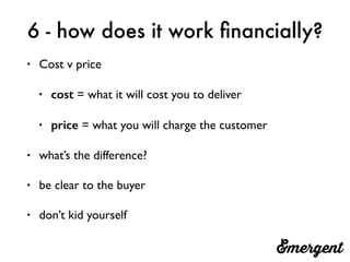 6 - how does it work ﬁnancially?
• Cost v price
• cost = what it will cost you to deliver
• price = what you will charge the customer
• what’s the difference?
• be clear to the buyer
• don’t kid yourself
 
