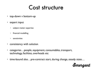 Cost structure
• top-down v bottom-up
• expert input
• subject matter expertise
• ﬁnancial modelling
• sensitivities
• consistency with solution
• categories…people, equipment, consumables, transport,
technology, facilities, overheads etc
• time-bound also…pre-contract start, during change, steady state…
 