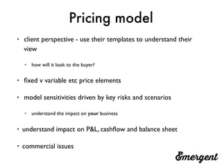 Pricing model
• client perspective - use their templates to understand their
view
• how will it look to the buyer?
• ﬁxed v variable etc price elements
• model sensitivities driven by key risks and scenarios
• understand the impact on your business
• understand impact on P&L, cashﬂow and balance sheet
• commercial issues
 