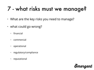 7 - what risks must we manage?
• What are the key risks you need to manage?
• what could go wrong?
• ﬁnancial
• commercial
• operational
• regulatory/compliance
• reputational
 
