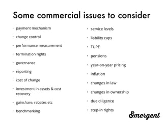 Some commercial issues to consider
• payment mechanism
• change control
• performance measurement
• termination rights
• governance
• reporting
• cost of change
• investment in assets & cost
recovery
• gainshare, rebates etc
• benchmarking
• service levels
• liability caps
• TUPE
• pensions
• year-on-year pricing
• inﬂation
• changes in law
• changes in ownership
• due diligence
• step-in rights
 
