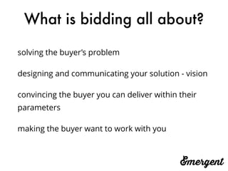 What is bidding all about?
solving the buyer’s problem
designing and communicating your solution - vision
convincing the buyer you can deliver within their
parameters
making the buyer want to work with you
 