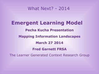 What Next? - 2014
Emergent Learning Model
Pecha Kucha Presentation
Mapping Information Landscapes
March 27 2014
Fred Garnett FRSA
The Learner Generated Context Research Group
 