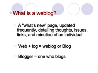 What is a weblog? A “what’s new” page, updated frequently, detailing thoughts, issues, links, and minutiae of an individual. Web + log = weblog or Blog Blogger = one who blogs   