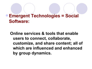 Emergent Technologies = Social Software:   Online services & tools that enable users to connect, collaborate, customize, and share content; all of which are influenced and enhanced by group dynamics. 
