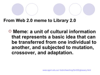 From Web 2.0 meme to Library 2.0   Meme: a  unit of cultural information that represents a basic idea that can be transferred from one individual to another, and subjected to mutation, crossover, and adaptation. www.agsm.edu.au/~bobm/teaching/SimSS/glossary.html 