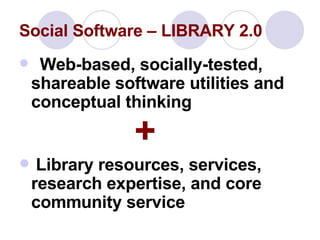 Social Software – LIBRARY 2.0 Web-based, socially-tested, shareable software utilities and conceptual thinking    + Library resources, services, research expertise, and core community service 