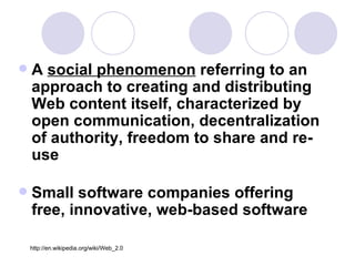 A  social phenomenon  referring to an approach to creating and distributing Web content itself, characterized by open communication, decentralization of authority, freedom to share and re-use Small software companies offering free, innovative, web-based software http://en.wikipedia.org/wiki/Web_2.0 