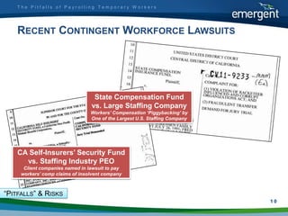 The Pitfalls of Payrolling Temporary Workers




    RECENT CONTINGENT WORKFORCE LAWSUITS




                                  State Compensation Fund
                                 vs. Large Staffing Company
                                 Workers’ Compensation ‘Piggybacking’ by
                                 One of the Largest U.S. Staffing Company




    CA Self-Insurers’ Security Fund
      vs. Staffing Industry PEO
      Client companies named in lawsuit to pay
     workers’ comp claims of insolvent company



“PITFALLS” & RISKS
                                                                            1
                                                                            10
 