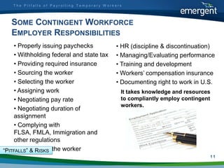 The Pitfalls of Payrolling Temporary Workers




   SOME CONTINGENT WORKFORCE
   EMPLOYER RESPONSIBILITIES
     • Properly issuing paychecks           • HR (discipline & discontinuation)
     • Withholding federal and state tax    • Managing/Evaluating performance
     • Providing required insurance         • Training and development
     • Sourcing the worker                  • Workers‟ compensation insurance
     • Selecting the worker                 • Documenting right to work in U.S.
     • Assigning work                         It takes knowledge and resources
     • Negotiating pay rate                   to compliantly employ contingent
                                              workers.
     • Negotiating duration of
     assignment
     • Complying with
     FLSA, FMLA, Immigration and
     other regulations
     • Supervising
“PITFALLS” & RISKS the worker
                                                                             11
 