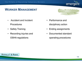The Pitfalls of Payrolling Temporary Workers




    WORKER MANAGEMENT


       •   Accident and Incident                   • Performance and
           Procedures                                disciplinary action

       • Safety Training                           • Ending assignments

       • Recording injuries and                    • Documented standard
           OSHA regulations                          operating procedures




“PITFALLS” & RISKS
                                                                            1
                                                                            14
 