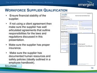 The Pitfalls of Payrolling Temporary Workers




WORKFORCE SUPPLIER QUALIFICATION
•    Ensure financial stability of the
    supplier.
•    If not using a client agreement then
    make sure the supplier has well
    articulated agreements that outline
    responsibilities for the laws and
    regulations discussed in this
    presentation.
• Make sure the supplier has proper
  insurance.
•    Make sure the supplier has
    documented human resources and
    safety policies (ideally outlined in a
    employee handbook).
SOLUTIONS
                                               1
                                               16
 
