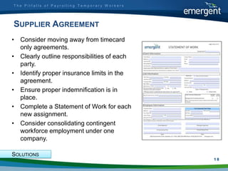 The Pitfalls of Payrolling Temporary Workers




SUPPLIER AGREEMENT
• Consider moving away from timecard
  only agreements.
• Clearly outline responsibilities of each
  party.
• Identify proper insurance limits in the
  agreement.
• Ensure proper indemnification is in
  place.
• Complete a Statement of Work for each
  new assignment.
• Consider consolidating contingent
  workforce employment under one
  company.

SOLUTIONS
                                               1
                                               18
 