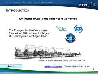 The Pitfalls of Payrolling Temporary Workers




INTRODUCTION

            Emergent employs the contingent workforce.



   The Emergent family of companies,
   founded in 1976, is one of the largest
   U.S. employers of contingent labor.




                              EMERGENT CORPORATE HEADQUARTERS, BURBANK, CA


 ABOUT                              WWW.EMERGENT.COM   TWITTER: @EMERGENTDOTCOM
                                                                                  2
 