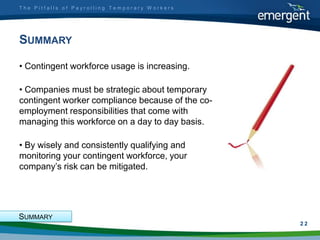 The Pitfalls of Payrolling Temporary Workers




SUMMARY

• Contingent workforce usage is increasing.

• Companies must be strategic about temporary
contingent worker compliance because of the co-
employment responsibilities that come with
managing this workforce on a day to day basis.

• By wisely and consistently qualifying and
monitoring your contingent workforce, your
company‟s risk can be mitigated.




SUMMARY
                                                  2
                                                  22
 