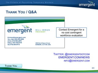 The Pitfalls of Payrolling Temporary Workers




THANK YOU / Q&A



                                                  Contact Emergent for a
                                                    no cost contingent
                                                   workforce evaluation

                  .




                                               TWITTER: @EMERGENTDOTCOM
                                                   EMERGENT.COM/NEWS
                                                      INFO@EMERGENT.COM

THANK YOU
                                                                           2
                                                                           23
 
