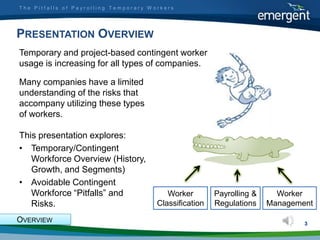 The Pitfalls of Payrolling Temporary Workers




PRESENTATION OVERVIEW
Temporary and project-based contingent worker
usage is increasing for all types of companies.

Many companies have a limited
understanding of the risks that
accompany utilizing these types
of workers.

This presentation explores:
• Temporary/Contingent
   Workforce Overview (History,
   Growth, and Segments)
• Avoidable Contingent
   Workforce “Pitfalls” and               Worker        Payrolling &     Worker
   Risks.                              Classification   Regulations    Management

OVERVIEW                                                                       3
 