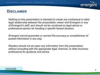 The Pitfalls of Payrolling Temporary Workers




 DISCLAIMER
  Nothing on this presentation is intended to create any contractual or other
  legal relationship between the presentation viewer and Emergent or any
  of Emergent's staff, and should not be construed as legal advice or
  professional opinion for handling a specific factual situation.

  Emergent cannot guarantee or warrant the accuracy or completeness of
  posted information in any way.

  Readers should not act upon any information from this presentation
  without consulting with the appropriate legal, financial, or other business
  professional for guidance and advice.




LEGALESE                                                                        4
 
