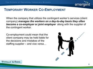 The Pitfalls of Payrolling Temporary Workers




  TEMPORARY WORKER CO-EMPLOYMENT

    When the company that utilizes the contingent worker‟s services (client
    company) manages the workers on a day-to-day basis they often
    become a co-employer or joint employer along with the supplier of
    the contingent worker.

    Co-employment could mean that the
    client company may be held liable for
    the decisions and mistakes of the
    staffing supplier – and vice versa…




“PITFALLS” & RISKS
                                                                              9
 