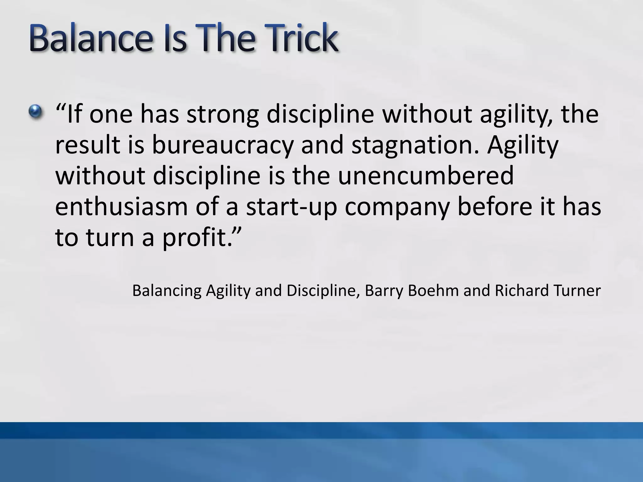 Balance Is The Trick“If one has strong discipline without agility, the result is bureaucracy and stagnation. Agility without discipline is the unencumbered enthusiasm of a start-up company before it has to turn a profit.”Balancing Agility and Discipline, Barry Boehm and Richard Turner