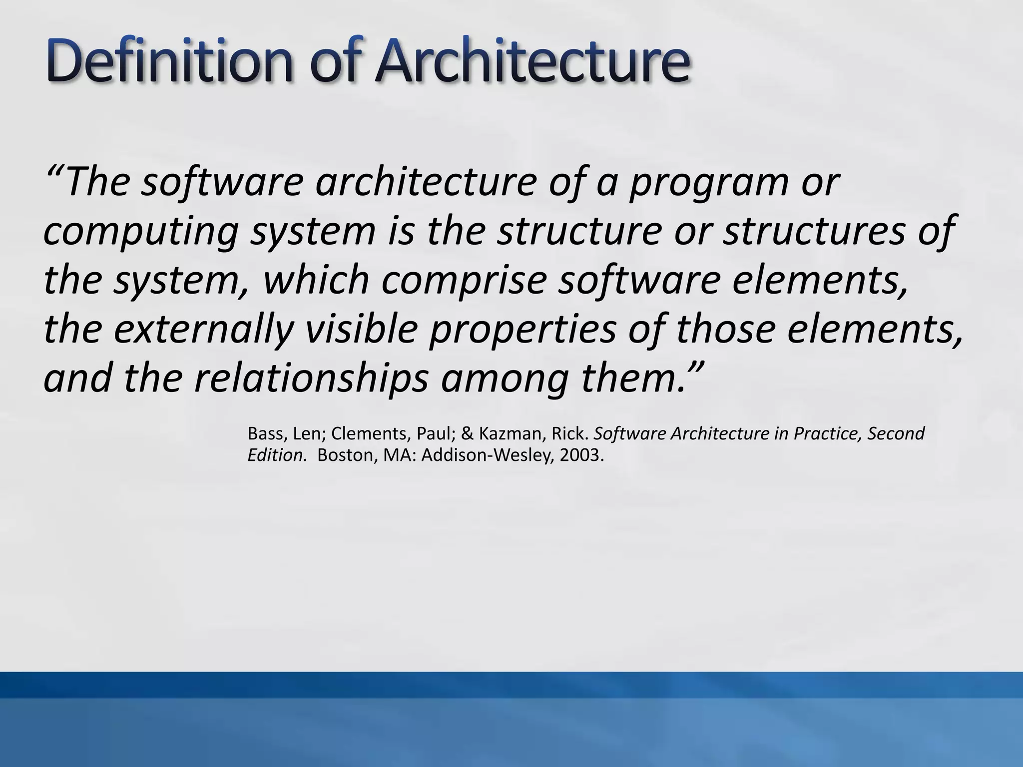 Definition of Architecture“The software architecture of a program or computing system is the structure or structures of the system, which comprise software elements, the externally visible properties of those elements, and the relationships among them.”Bass, Len; Clements, Paul; & Kazman, Rick. Software Architecture in Practice, Second Edition. Boston, MA: Addison-Wesley, 2003.