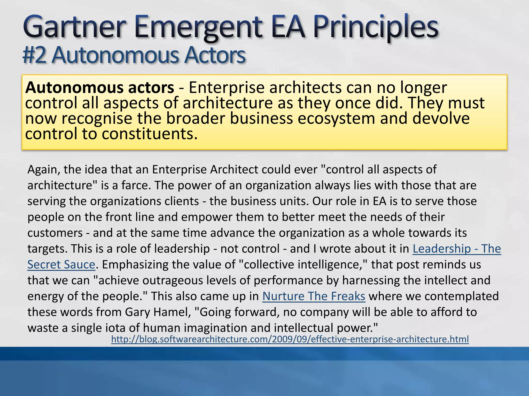 Gartner Emergent EA Principles#1 Non-DeterministicNon-deterministic - In the past, enterprise architects applied centralized decision-making to design outcomes. Using emergent architecture, they instead must decentralize decision-making to enable innovation.I've heard about this "deterministic" EA practice. And I've also heard about unicorns. Every effective EA practice I've seen recognized its role as one of leadership - and context. One of the biggest drivers in business today is Agility - the need to respond rapidly to changing needs and opportunities. By definition, then, we are operating in a climate where the future is not pre-determined or predicted. As such, at some scale, the specific outcomes are obviously non-deterministic. But there's a huge risk of this property being abused (see Agile Is Not "Make It Up As You Go"). As a whole, any organization with an EA practice absolutely has some destination in mind... some target. It's our job to create context and to provide leadership that helps the organization translate that target into actionable goals... and to adapt its way to success.http://blog.softwarearchitecture.com/2009/09/effective-enterprise-architecture.html