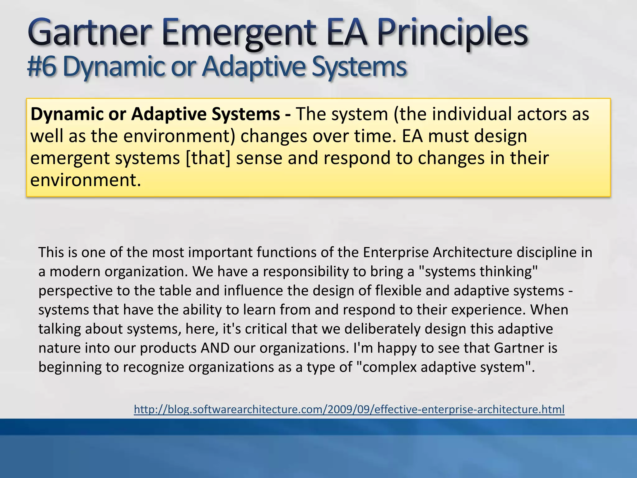 Gartner Emergent EA Principles#5 Local InfluencesLocal Influences - Actors are influenced by local interactions and limited information. Feedback within their sphere of communication alters the behaviour of individuals. No individual actor has data about all of an emergent system. EA must increasingly coordinate.There is a massive amount of information flowing through the modern organization, and the majority of it originates and circulates right on the front line where the dynamic nature of today's agile organization demands a high degree of "in the heat of battle" decision-making. This suggests EA add value by encouraging a broad community that is willing and able to actively contribute to and consume a real-time, high-bandwidth stream of communication. It's not our job to assimilate it all and make decisions. Instead, as individual consumers at the trough of the information stream, we help drive the information out to those who need it the most. I don't really like the use of the word "coordinate" here. We're only coordinating in the indirect sense. Perhaps this role is some combination of the Connector, Maven, and Salesman roles described by Malcolm Gladwell in The Tipping Point.http://blog.softwarearchitecture.com/2009/09/effective-enterprise-architecture.html