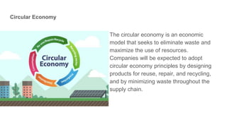 Circular Economy
The circular economy is an economic
model that seeks to eliminate waste and
maximize the use of resources.
Companies will be expected to adopt
circular economy principles by designing
products for reuse, repair, and recycling,
and by minimizing waste throughout the
supply chain.
 