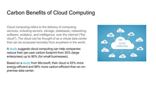 Carbon Benefits of Cloud Computing
Cloud computing refers to the delivery of computing
services, including servers, storage, databases, networking,
software, analytics, and intelligence, over the internet ("the
cloud"). The cloud can be thought of as a virtual data center
that can be accessed remotely from anywhere in the world.
A study suggests cloud computing can help companies
reduce their per-user carbon footprint from 30% (large
enterprises) up to 90% (for small businesses).
Based on a study from Microsoft, their cloud is 93% more
energy-efficient and 98% more carbon-efficient than an on-
premise data center.
 