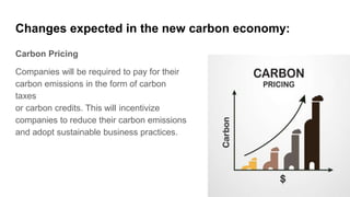 Changes expected in the new carbon economy:
Carbon Pricing
Companies will be required to pay for their
carbon emissions in the form of carbon
taxes
or carbon credits. This will incentivize
companies to reduce their carbon emissions
and adopt sustainable business practices.
 