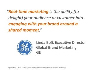 “Real-time marketing is the ability [to
delight] your audience or customer into
engaging with your brand around a
shared moment.”
Linda Boff, Executive Director
Global Brand Marketing
GE
Digiday, May 2, 2013 — http://www.digiday.com/brands/ges-take-on-real-time-marketing/
 