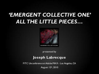 presented by
Joseph Labrecque
FITC Unconference at Adobe MAX - Los Angeles, CA
August 12th, 2010
‘EMERGENT COLLECTIVE ONE’
ALL THE LITTLE PIECES…
 