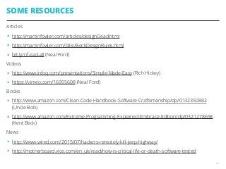 SOME RESOURCES
Articles
• http://martinfowler.com/articles/designDead.html
• http://martinfowler.com/bliki/BeckDesignRules.html
• bit.ly/nf-ead-all (Neal Ford)
Videos
• http://www.infoq.com/presentations/Simple-Made-Easy (Rich Hickey)
• https://vimeo.com/16955608 (Neal Ford)
Books
• http://www.amazon.com/Clean-Code-Handbook-Software-Craftsmanship/dp/0132350882
(Uncle Bob)
• http://www.amazon.com/Extreme-Programming-Explained-Embrace-Edition/dp/0321278658
(Kent Beck)
News
• http://www.wired.com/2015/07/hackers-remotely-kill-jeep-highway/
• http://motherboard.vice.com/en_uk/read/how-is-critical-life-or-death-software-tested
46
 