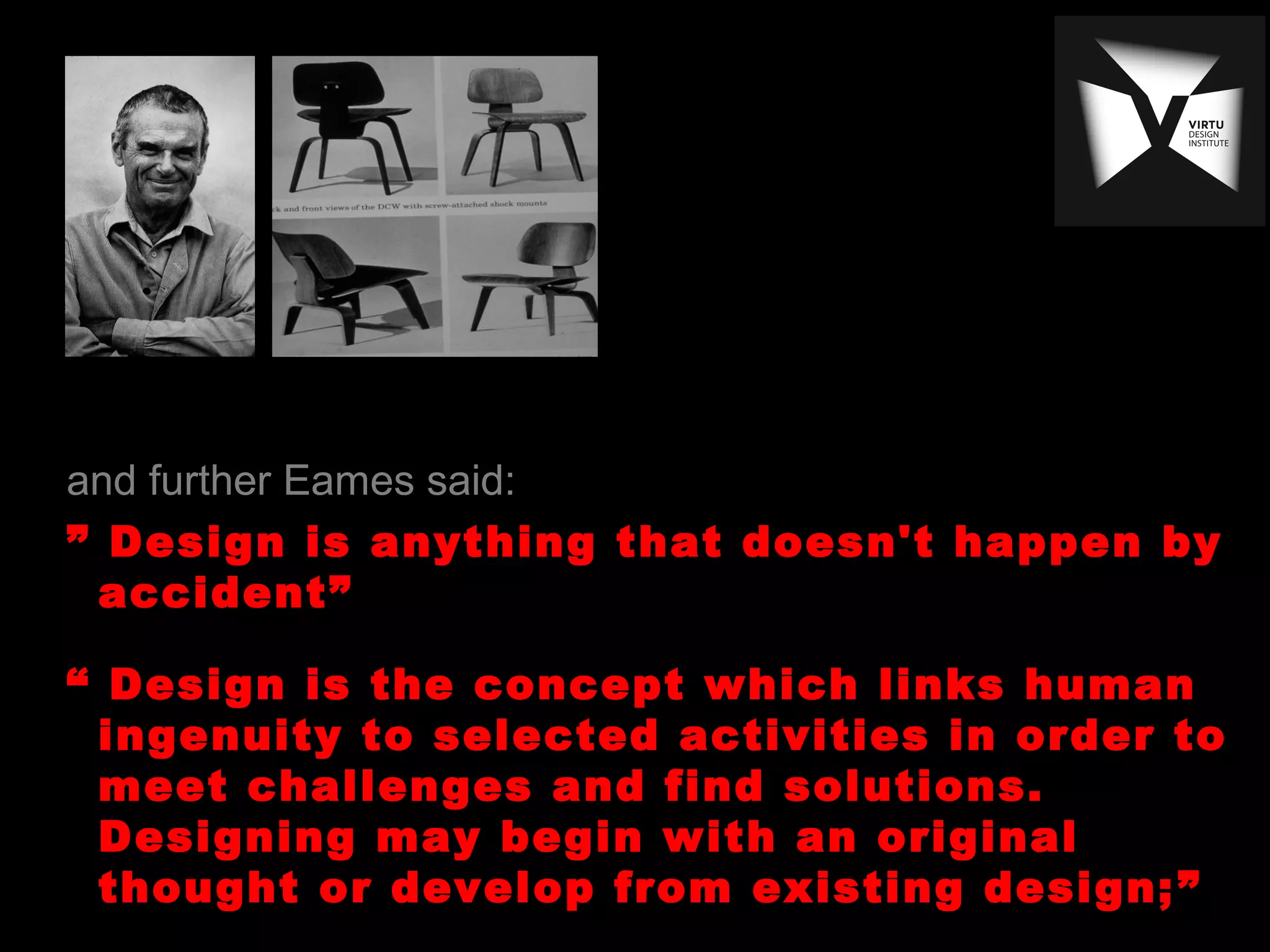 and further Eames said:
” Design is anything that doesn't happen by
accident”
“ Design is the concept which links human
ingenuity to selected activities in order to
meet challenges and find solutions.
Designing may begin with an original
thought or develop from existing design;”
 