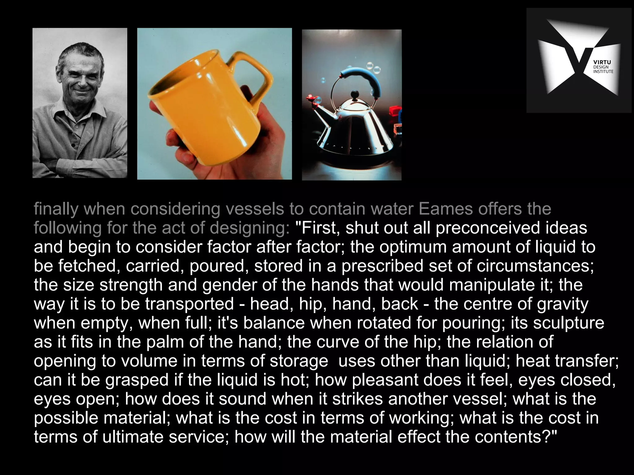 finally when considering vessels to contain water Eames offers the
following for the act of designing: "First, shut out all preconceived ideas
and begin to consider factor after factor; the optimum amount of liquid to
be fetched, carried, poured, stored in a prescribed set of circumstances;
the size strength and gender of the hands that would manipulate it; the
way it is to be transported - head, hip, hand, back - the centre of gravity
when empty, when full; it's balance when rotated for pouring; its sculpture
as it fits in the palm of the hand; the curve of the hip; the relation of
opening to volume in terms of storage uses other than liquid; heat transfer;
can it be grasped if the liquid is hot; how pleasant does it feel, eyes closed,
eyes open; how does it sound when it strikes another vessel; what is the
possible material; what is the cost in terms of working; what is the cost in
terms of ultimate service; how will the material effect the contents?"
 