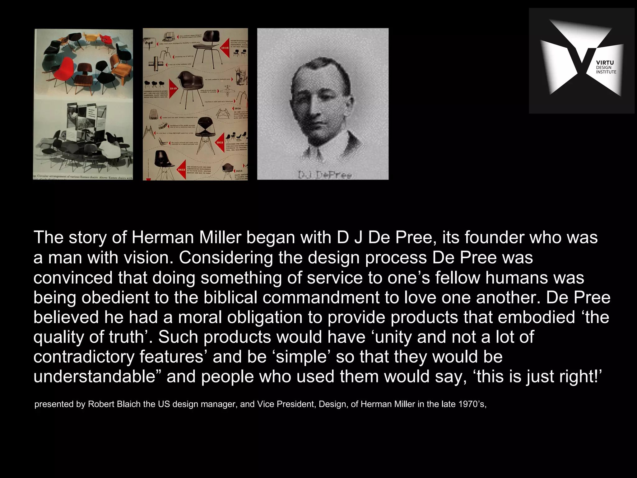 The story of Herman Miller began with D J De Pree, its founder who was
a man with vision. Considering the design process De Pree was
convinced that doing something of service to one’s fellow humans was
being obedient to the biblical commandment to love one another. De Pree
believed he had a moral obligation to provide products that embodied ‘the
quality of truth’. Such products would have ‘unity and not a lot of
contradictory features’ and be ‘simple’ so that they would be
understandable” and people who used them would say, ‘this is just right!’
presented by Robert Blaich the US design manager, and Vice President, Design, of Herman Miller in the late 1970’s,
 