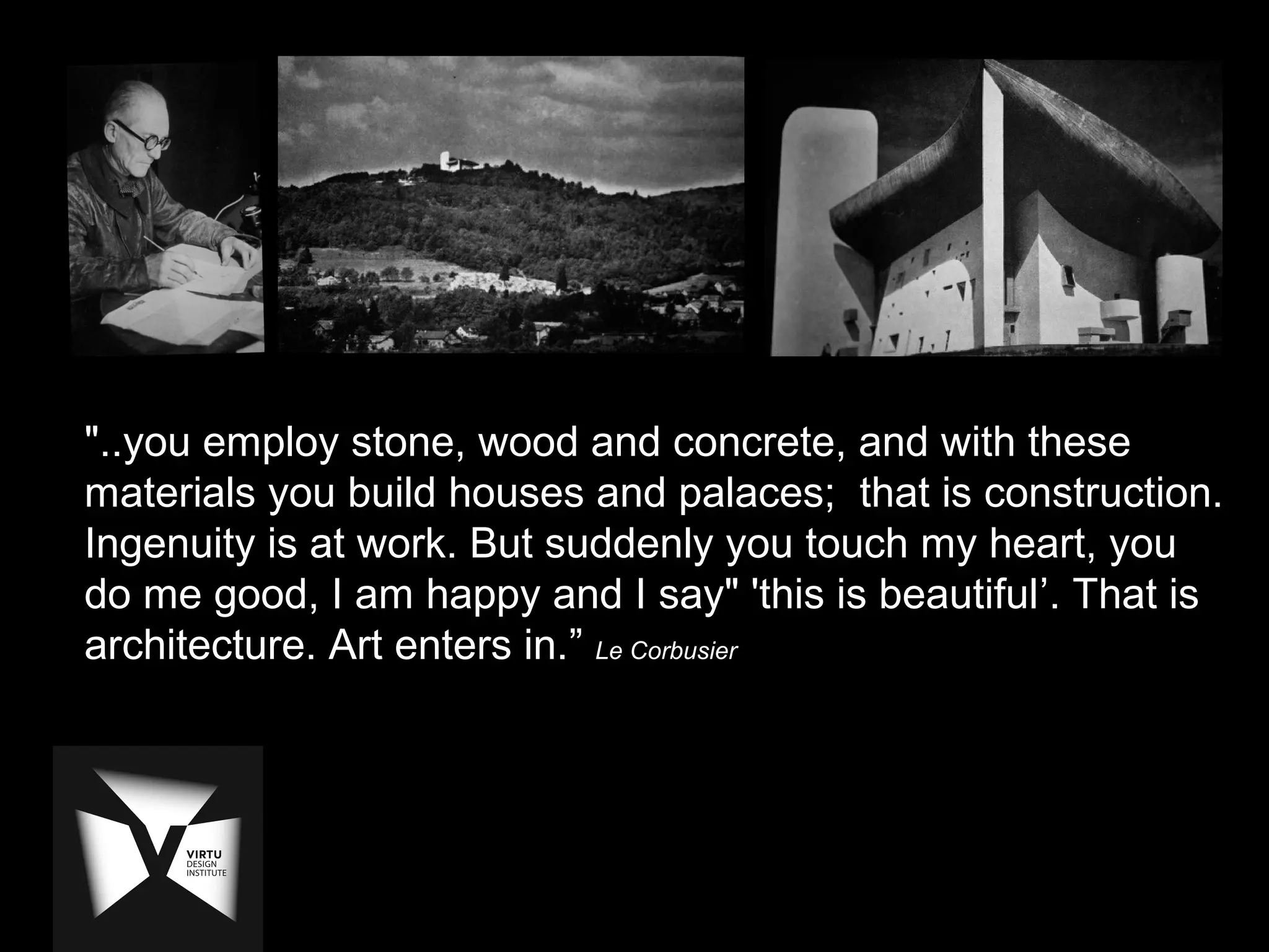 "..you employ stone, wood and concrete, and with these
materials you build houses and palaces; that is construction.
Ingenuity is at work. But suddenly you touch my heart, you
do me good, I am happy and I say" 'this is beautiful’. That is
architecture. Art enters in.” Le Corbusier
 