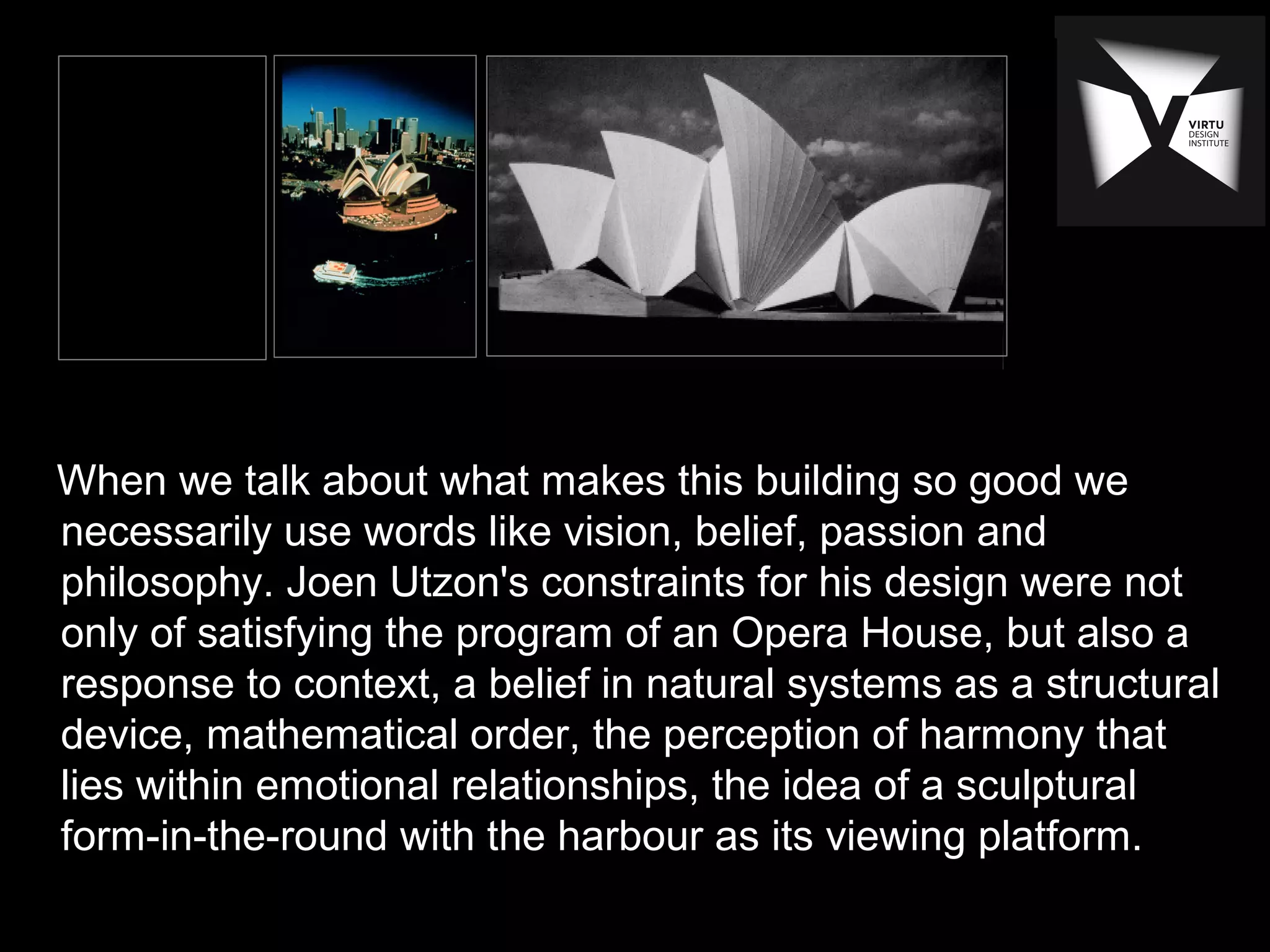 When we talk about what makes this building so good we
necessarily use words like vision, belief, passion and
philosophy. Joen Utzon's constraints for his design were not
only of satisfying the program of an Opera House, but also a
response to context, a belief in natural systems as a structural
device, mathematical order, the perception of harmony that
lies within emotional relationships, the idea of a sculptural
form-in-the-round with the harbour as its viewing platform.
 