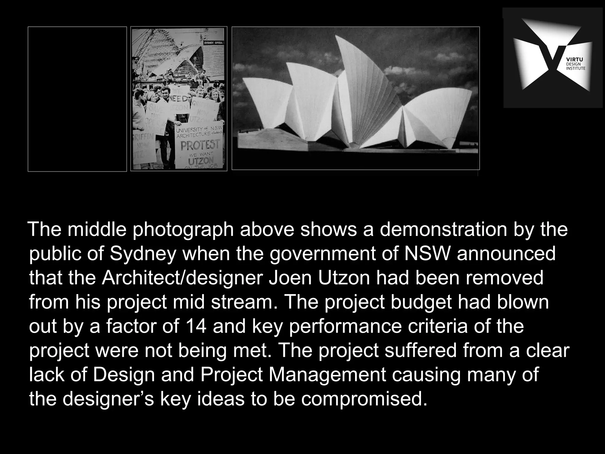 The middle photograph above shows a demonstration by the
public of Sydney when the government of NSW announced
that the Architect/designer Joen Utzon had been removed
from his project mid stream. The project budget had blown
out by a factor of 14 and key performance criteria of the
project were not being met. The project suffered from a clear
lack of Design and Project Management causing many of
the designer’s key ideas to be compromised.
 