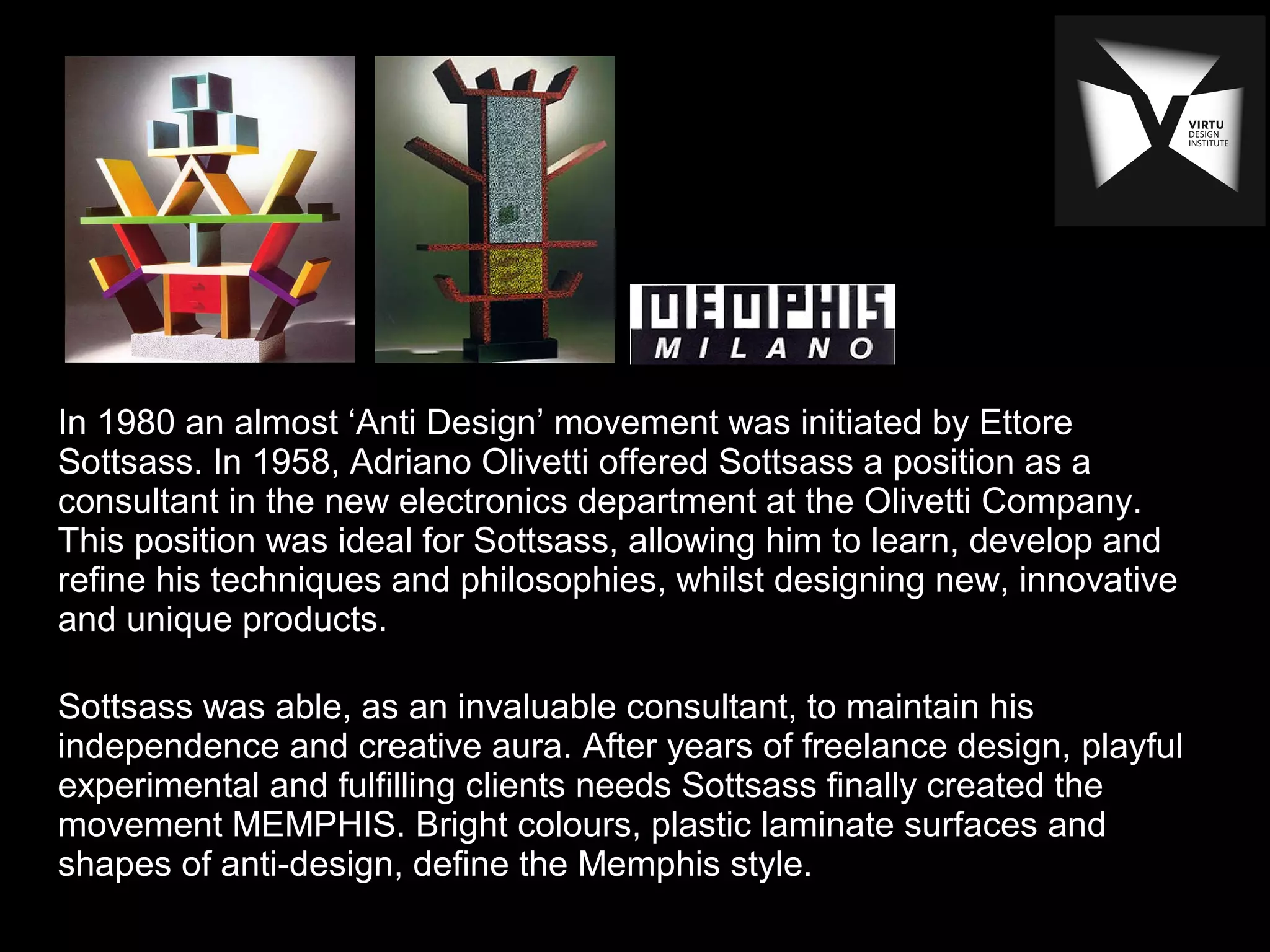 In 1980 an almost ‘Anti Design’ movement was initiated by Ettore
Sottsass. In 1958, Adriano Olivetti offered Sottsass a position as a
consultant in the new electronics department at the Olivetti Company.
This position was ideal for Sottsass, allowing him to learn, develop and
refine his techniques and philosophies, whilst designing new, innovative
and unique products.
Sottsass was able, as an invaluable consultant, to maintain his
independence and creative aura. After years of freelance design, playful
experimental and fulfilling clients needs Sottsass finally created the
movement MEMPHIS. Bright colours, plastic laminate surfaces and
shapes of anti-design, define the Memphis style.
 