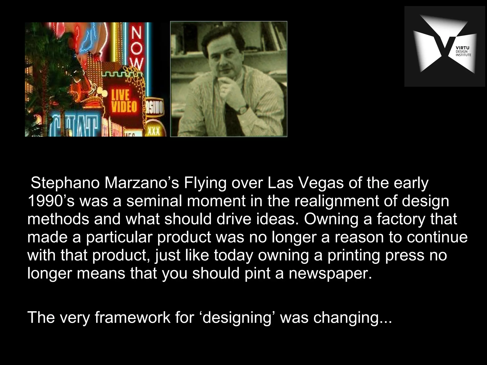 Stephano Marzano’s Flying over Las Vegas of the early
1990’s was a seminal moment in the realignment of design
methods and what should drive ideas. Owning a factory that
made a particular product was no longer a reason to continue
with that product, just like today owning a printing press no
longer means that you should pint a newspaper.
The very framework for ‘designing’ was changing...
 