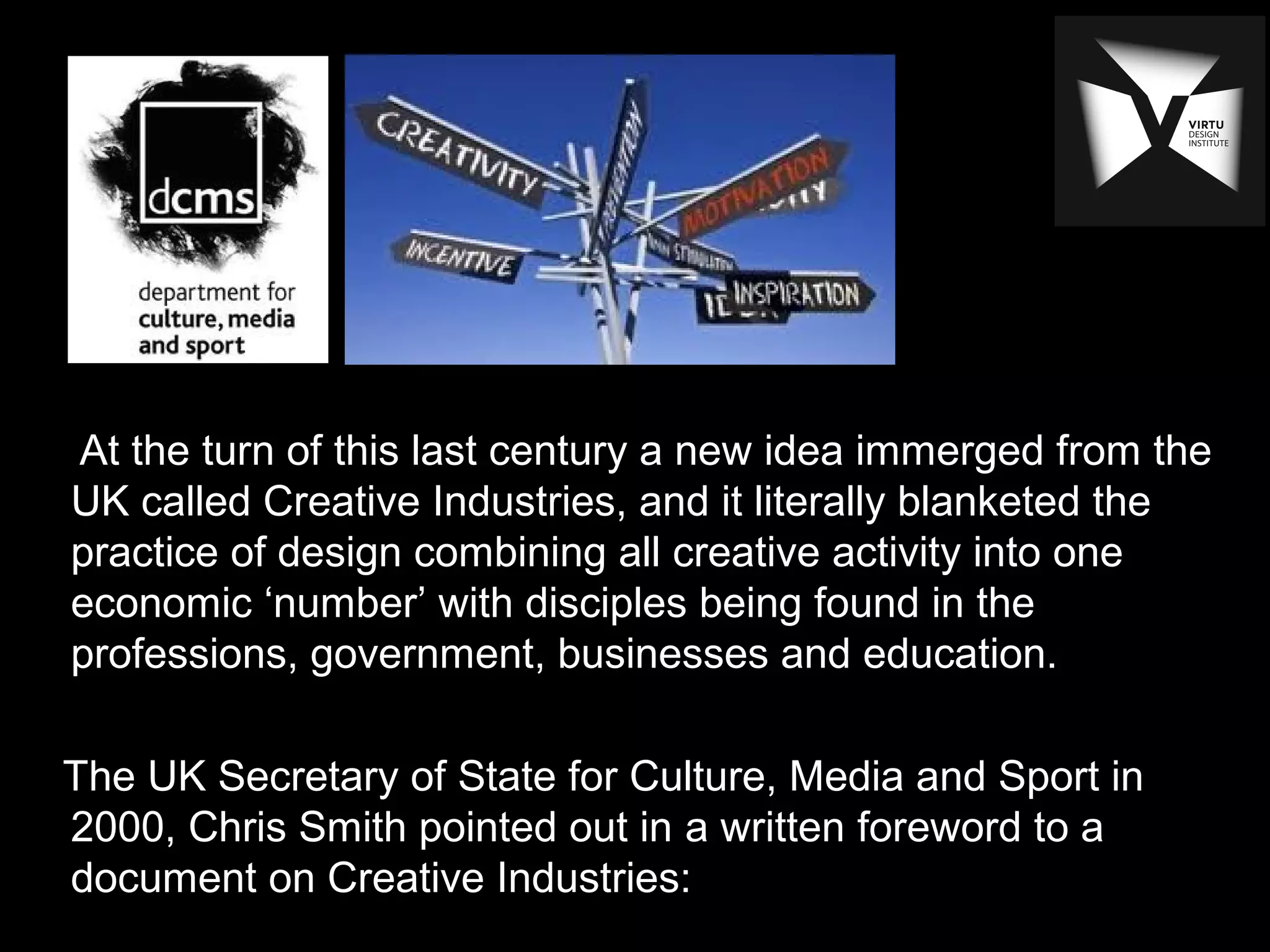 At the turn of this last century a new idea immerged from the
UK called Creative Industries, and it literally blanketed the
practice of design combining all creative activity into one
economic ‘number’ with disciples being found in the
professions, government, businesses and education.
The UK Secretary of State for Culture, Media and Sport in
2000, Chris Smith pointed out in a written foreword to a
document on Creative Industries:
 