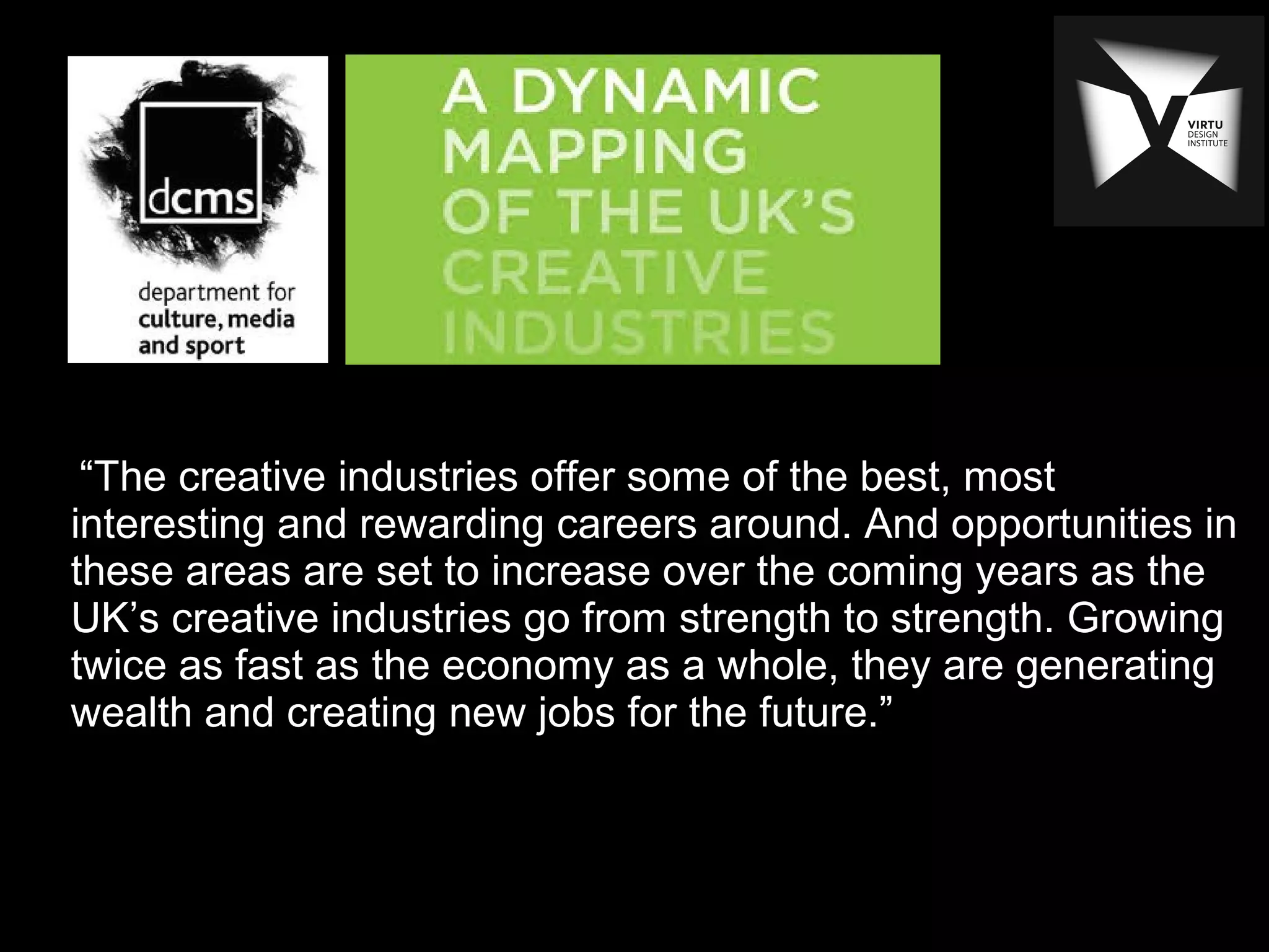 “The creative industries offer some of the best, most
interesting and rewarding careers around. And opportunities in
these areas are set to increase over the coming years as the
UK’s creative industries go from strength to strength. Growing
twice as fast as the economy as a whole, they are generating
wealth and creating new jobs for the future.”
 